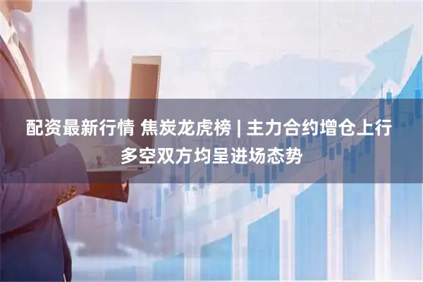 配资最新行情 焦炭龙虎榜 | 主力合约增仓上行 多空双方均呈进场态势