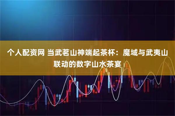 个人配资网 当武茗山神端起茶杯：魔域与武夷山联动的数字山水茶宴