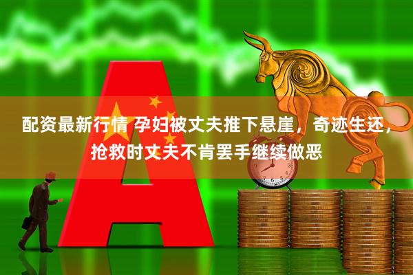 配资最新行情 孕妇被丈夫推下悬崖，奇迹生还，抢救时丈夫不肯罢手继续做恶