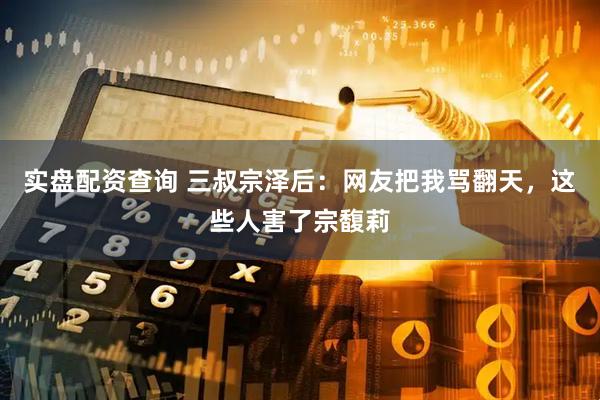 实盘配资查询 三叔宗泽后：网友把我骂翻天，这些人害了宗馥莉