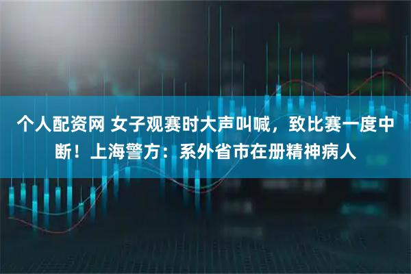个人配资网 女子观赛时大声叫喊，致比赛一度中断！上海警方：系外省市在册精神病人