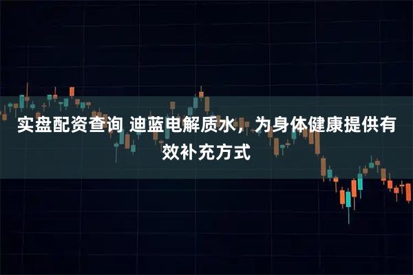 实盘配资查询 迪蓝电解质水，为身体健康提供有效补充方式