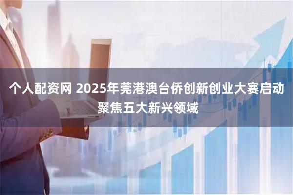 个人配资网 2025年莞港澳台侨创新创业大赛启动 聚焦五大新兴领域