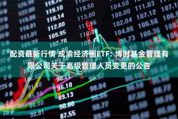 配资最新行情 成渝经济圈ETF: 博时基金管理有限公司关于高级管理人员变更的公告