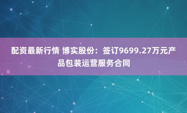 配资最新行情 博实股份:签订9699.27万元产品包装运营服务合同
