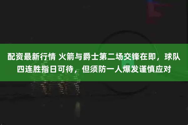 配资最新行情 火箭与爵士第二场交锋在即,球队四连胜指日可待,但须防一人爆发谨慎应对