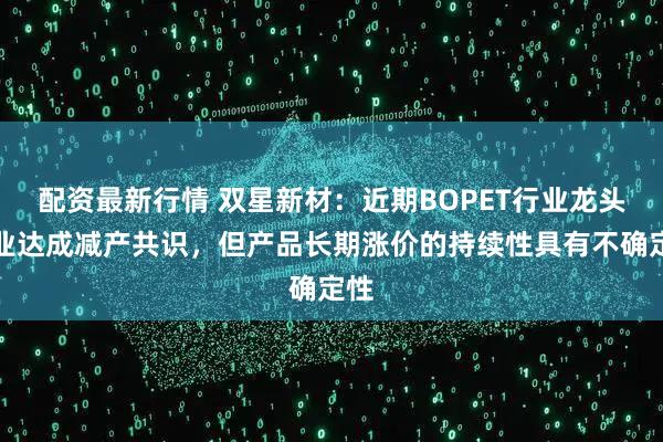 配资最新行情 双星新材：近期BOPET行业龙头企业达成减产共识，但产品长期涨价的持续性具有不确定性