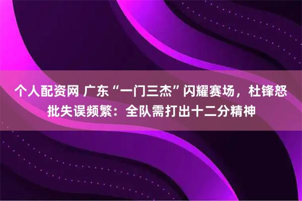 个人配资网 广东“一门三杰”闪耀赛场，杜锋怒批失误频繁：全队需打出十二分精神